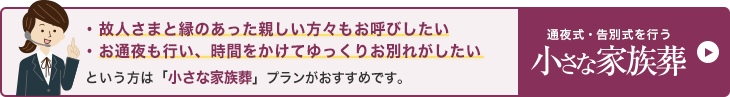 故人さまと縁のあった親しい方々もお呼びしたい、お通夜も行い、時間をかけてゆっくりお別れがしたいという方は「小さな家族葬」プランがおすすめです