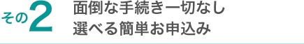 面倒な手続き一切なし 選べる簡単お申込み